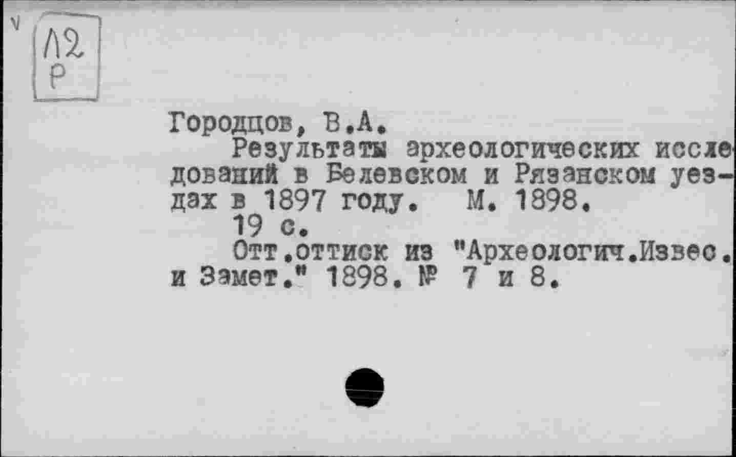 ﻿№ P
Городцов, В .А.
Результаты археологических иссле дований в Белевском и Рязанском уездах в 1897 году. М. 1898.
19 с.
Отт.оттиск из "Археологич.Извес. и Замет.” 1898. № 7 и 8.